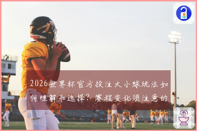 2026世界杯官方投注大小球玩法如何理解和选择？赛程变化须注意的要点
